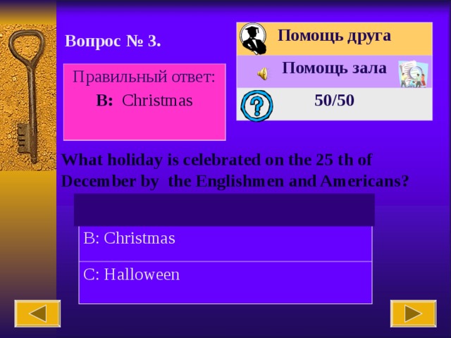 Помощь друга Помощь зала 50 /50 Вопрос № 3. Правильный ответ: В : Christmas What holiday is celebrated on the 25 th of December by the Englishmen and Americans? A: Easter B: Christmas C: Halloween