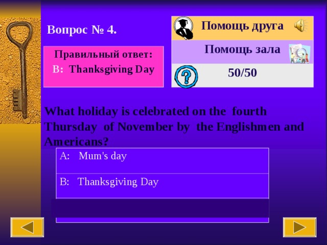 Помощь друга Помощь зала 50 /50 Вопрос № 4. Правильный ответ: В : Thanksgiving Day What holiday is celebrated on the fourth Thursday of November by the Englishmen and Americans? A: Mum's day B: Thanksgiving Day C: Daddy's day