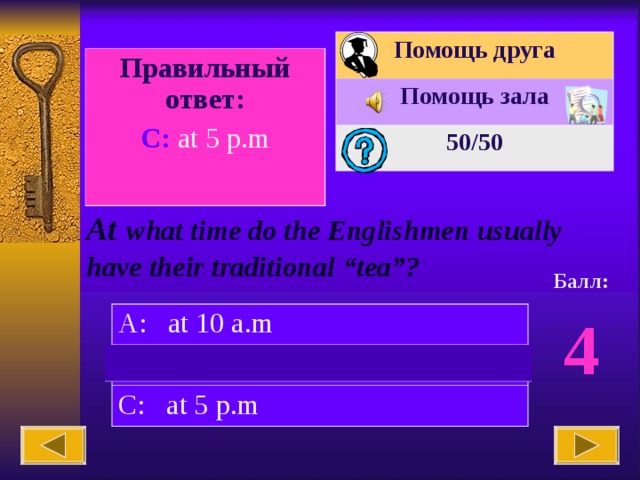 Помощь друга Помощь зала 50 /50 Вопрос № 10. Правильный ответ: C: at 5 p.m At  what time do the Englishmen usually have their traditional “tea”? Балл: 4 A: at 10 a.m B: at 8 p.m C: at 5 p.m