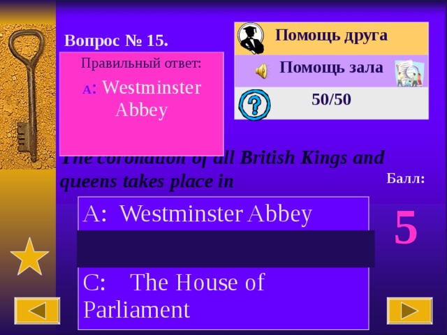 Помощь друга Помощь зала 50 /50 Вопрос № 15. Правильный ответ: А : Westminster Abbey The coronation of all British Kings and queens takes place in Балл: 5 A: Westminster Abbey B: The Tower of London C: The House of Parliament