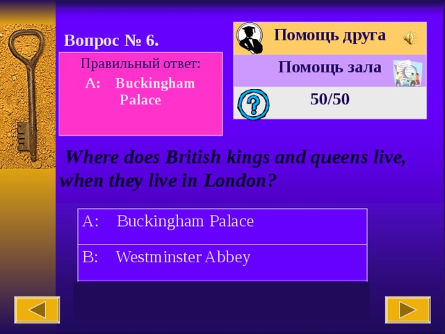 Помощь друга Помощь зала 50 /50 Вопрос № 6. Правильный ответ: A: Buckingham Palace   Where does British kings and queens live, when they live in London? A: Buckingham Palace B: Westminster Abbey C: Big Ben