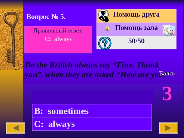 Помощь друга Помощь зала 50 /50 Вопрос № 5. Правильный ответ: C: always  Do the British always say “Fine. Thank you”, when they are asked “How are you?” Балл: 3 A: never B: sometimes C: always