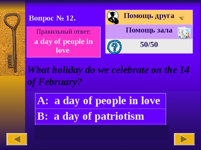 Помощь друга Помощь зала 50 /50 Вопрос № 12. Правильный ответ: a day of people in love What holiday do we celebrate on the 14 of February? A: a day of people in love B: a day of patriotism C: Mother’s day