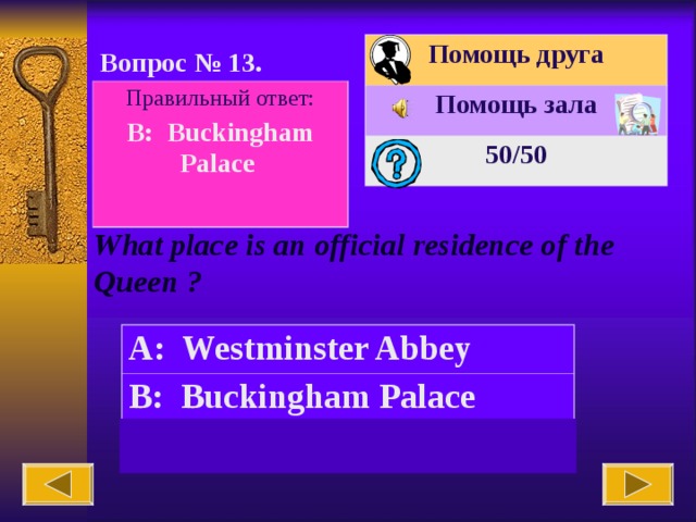 Помощь друга Помощь зала 50 /50 Вопрос № 1 3 . Правильный ответ: B: Buckingham Palace  What place is an official residence of the Queen ? A: Westminster Abbey B: Buckingham Palace C: the British Museum