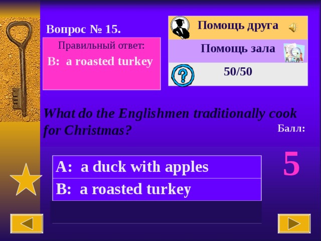 Помощь друга Помощь зала 50 /50 Вопрос № 15. Правильный ответ: B:  a roasted turkey  What do the Englishmen traditionally cook for Christmas? Балл: 5 A:  a duck with apples B:  a roasted turkey C:  a grilled chicken