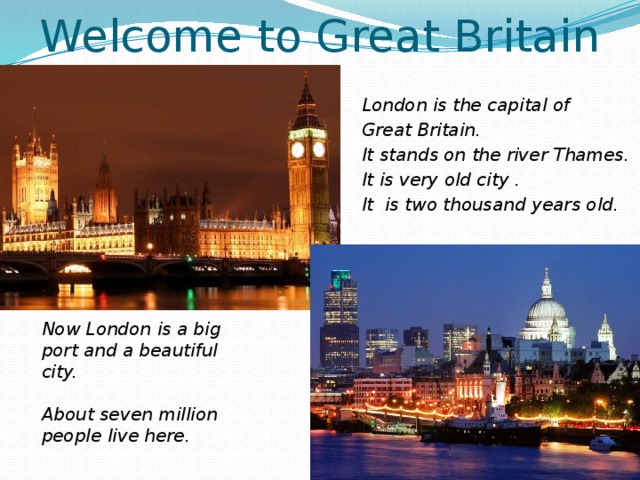 Welcome to Great Britain London is the capital of Great Britain. It stands on the river Thames. It is very old city . It is two thousand years old. Now London is a big port and a beautiful city.  About seven million people live here.