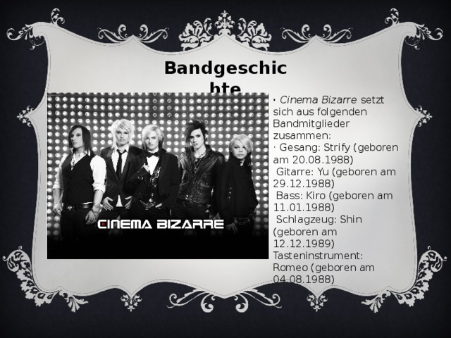 Bandgeschichte · Cinema Bizarre setzt sich aus folgenden Bandmitglieder zusammen: · Gesang: Strify (geboren am 20.08.1988)  Gitarre: Yu (geboren am 29.12.1988)  Bass: Kiro (geboren am 11.01.1988)  Schlagzeug: Shin (geboren am 12.12.1989)  Tasteninstrument: Romeo (geboren am 04.08.1988)