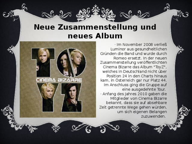 Neue Zusammenstellung und neues Album · Im November 2008 verließ Luminor aus gesundheitlichen Gründen die Band und wurde durch Romeo ersetzt. In der neuen Zusammenstellung veröffentlichten Cinema Bizarre das Album 