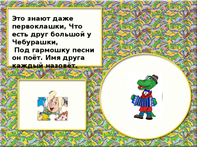 Это знают даже первоклашки, Что есть друг большой у Чебурашки,  Под гармошку песни он поёт. Имя друга каждый назовёт.