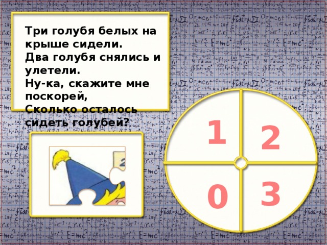 Три голубя белых на крыше сидели. Два голубя снялись и улетели. Ну-ка, скажите мне поскорей, Сколько осталось сидеть голубей? 1 2 3 0