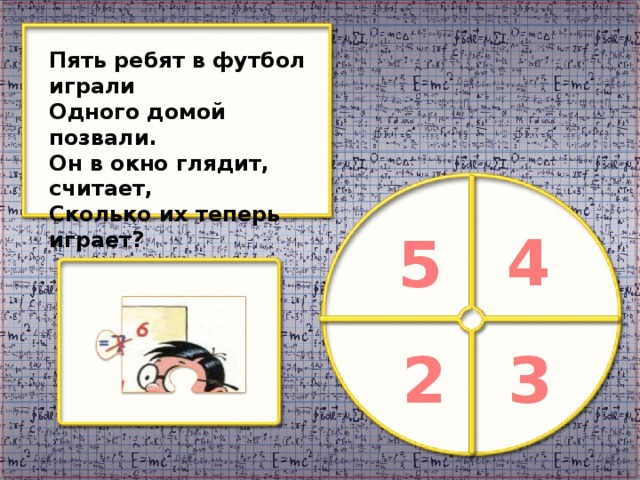 Пять ребят в футбол играли Одного домой позвали. Он в окно глядит, считает, Сколько их теперь играет? 4 5 2 3