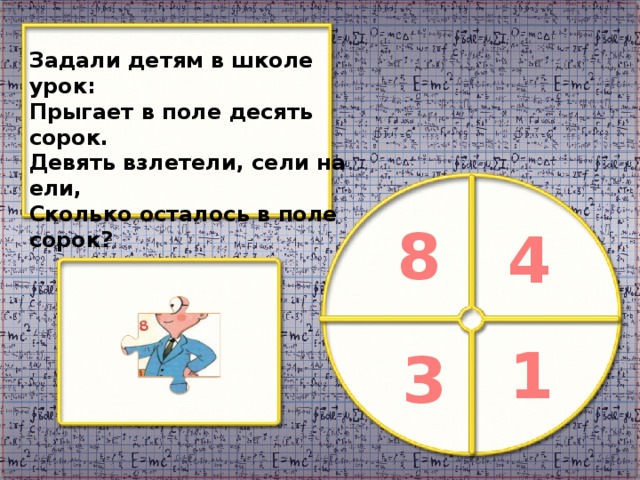 Задали детям в школе урок: Прыгает в поле десять сорок. Девять взлетели, сели на ели, Сколько осталось в поле сорок? 8 4 1 3