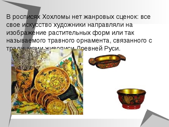 В росписях Хохломы нет жанровых сценок: все свое искусство художники направляли на изображение растительных форм или так называемого травного орнамента, связанного с традициями живописи Древней Руси.