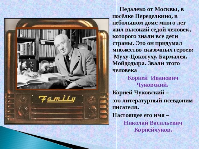 Недалеко от Москвы, в посёлке Переделкино, в небольшом доме много лет жил высокий седой человек, которого знали все дети страны. Это он придумал множество сказочных героев: Муху-Цокотуху, Бармалея, Мойдодыра. Звали этого человека Корней Иванович Чуковский. Корней Чуковский – это литературный псевдоним писателя. Настоящее его имя – Николай Васильевич Корнейчуков.