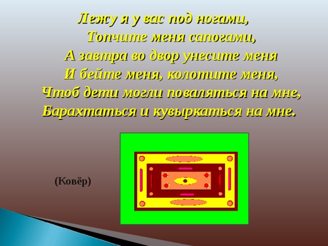 Лежу я у вас под ногами,  Топчите меня сапогами,  А завтра во двор унесите меня  И бейте меня, колотите меня,  Чтоб дети могли поваляться на мне,  Барахтаться и кувыркаться на мне. (Ковёр)