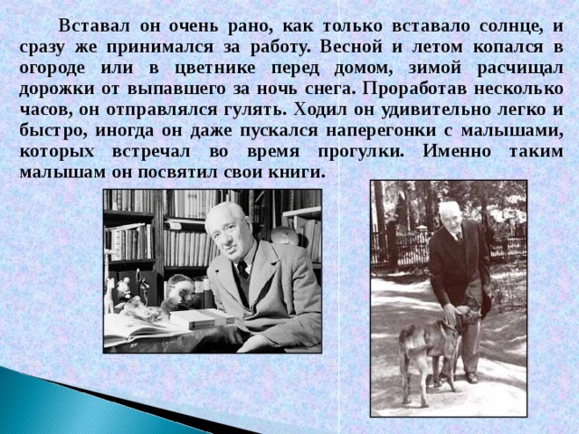 Вставал он очень рано, как только вставало солнце, и сразу же принимался за работу. Весной и летом копался в огороде или в цветнике перед домом, зимой расчищал дорожки от выпавшего за ночь снега. Проработав несколько часов, он отправлялся гулять. Ходил он удивительно легко и быстро, иногда он даже пускался наперегонки с малышами, которых встречал во время прогулки. Именно таким малышам он посвятил свои книги.