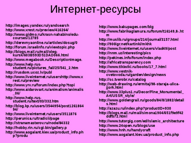 Интернет-ресурсы http://images.yandex.ru/yandsearch http://www.xrest.ru/preview/416264/ http://www.gidmo.ru/krasn-nahabino/edu-courses/12785 http://derevnyaonline.ru/articles/dosug/0 http://forum.israelinfo.ru/viewtopic.php http://blogs.mail.ru/mail/oleg-kursk/603B593D51DAD066.html http://www.megabook.ru/DescriptionImage. http://www.help-rus-student.ru/pictures_fail/25/541_2.htm http://rusdom.ucoz.lv/publ http://www.liveinternet.ru/usershttp://www.xrest.ru/preview http://www.yrv.ru/forum/index.php?topi http://www.aidarovart.ru/animalism/animalis_06/ http://www.help-rus-student.ru/text/03/332.htm http://blog.kp.ru/users/3544954/post126186494/ http://www.liveinternet.ru/users/3511876 http://perunica.ru/tradicii/page http://stranamasterov.ru/node/84332 http://hobby.rin.ru/cgi-bin/gallery.p http://www.aogalant.kiev.ua/product_info.php?produ http://www.bakupages.com/blg http://www.fabrikaglamura.ru/forum/t16149,8-.htm http://muslib.ru/groups/214/journal/3157.html http://900igr.net/kartinki/mkhk http://www.liveinternet.ru/users/vlad49/post http://nnm.uz/interesting/pics http://pekines.info/forum/index.php http://africatransparency.com http://www.tikiwiki.ru/books/17_7.html http://www.vestnik-cvetovoda.ru/garden/design/news http://sc.tverobr.ru/catalog http://web-drawing.ru/ermitaj/98-staraja-ulica-jjork.html http://www.33plus1.ru/Decor/Fine_Monumental_Art/USSR_style/ http://www.goldengrail.ru/goods/84/8/1882/details.html http://azazu.ru/index.php?productID=930 http://blogs.mail.ru/mail/simona1904/651f9e9f42ddfb72.html http://www.tutorgig.com/ed/Islamic_architecture http://www.24open.ru/blogs/use http://www.hnh.ru/handycraft http://www.aogalant.kiev.ua/product_info.php