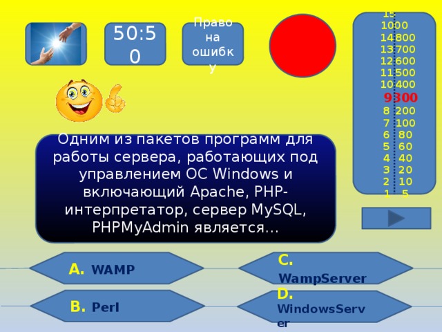 15  1000  14  800  13  700  12  600  11  500  10  400  9  300  8  200  7  100  6  80  5  60  4  40  3  20  2  10  1  5 Право на ошибку 50:50 Одним из пакетов программ для работы сервера, работающих под управлением ОС Windows и включающий Apache, PHP-интерпретатор, сервер MySQL, PHPMyAdmin является… С.  WampServer  А. WAMP В. Perl D. WindowsServer
