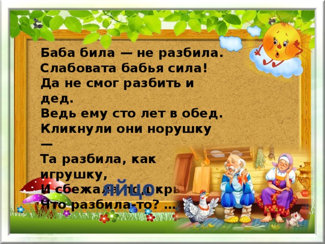 Баба била — не разбила.  Слабовата бабья сила!  Да не смог разбить и дед.  Ведь ему сто лет в обед.  Кликнули они норушку —  Та разбила, как игрушку,  И сбежала под крыльцо.  Что разбила-то? … 