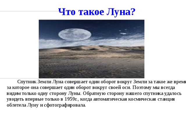 Что такое Луна?                                                        .                                                                                                Спутник Земли Луна совершает один оборот вокруг Земли за такое же время, за которое она совершает один оборот вокруг своей оси. Поэтому мы всегда видим только одну сторону Луны. Обратную сторону нашего спутника удалось увидеть впервые только в 1959г., когда автоматическая космическая станция облетела Луну и сфотографировала.