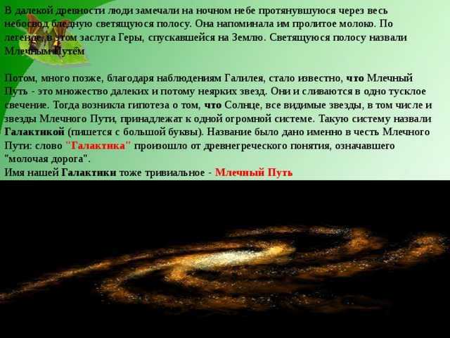 В далекой древности люди замечали на ночном небе протянувшуюся через весь небосвод бледную светящуюся полосу. Она напоминала им пролитое молоко. По легенде, в этом заслуга Геры, спускавшейся на Землю. Светящуюся полосу назвали Млечным Путем   Потом, много позже, благодаря наблюдениям Галилея, стало известно, что Млечный Путь - это множество далеких и потому неярких звезд. Они и сливаются в одно тусклое свечение. Тогда возникла гипотеза о том, что Солнце, все видимые звезды, в том числе и звезды Млечного Пути, принадлежат к одной огромной системе. Такую систему назвали Галактикой (пишется с большой буквы). Название было дано именно в честь Млечного Пути: слово 