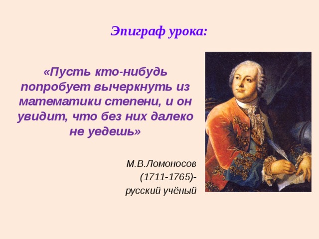 Эпиграф урока: «Пусть кто-нибудь попробует вычеркнуть из математики степени, и он увидит, что без них далеко не уедешь»  М.В.Ломоносов (1711-1765)- русский учёный