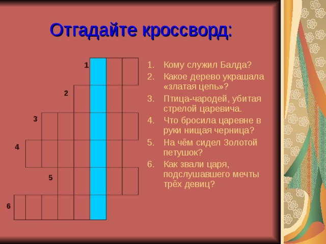 Отгадайте кроссворд: Кому служил Балда? Какое дерево украшала «златая цепь»? Птица-чародей, убитая стрелой царевича. Что бросила царевне в руки нищая черница? На чём сидел Золотой петушок? Как звали царя, подслушавшего мечты трёх девиц? 1 2 3 4 5 6