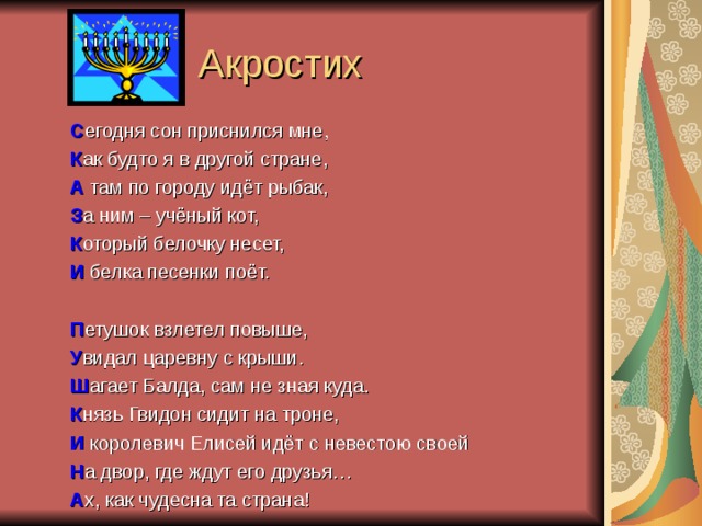 Акростих С егодня сон приснился мне, К ак будто я в другой стране, А там по городу идёт рыбак, З а ним – учёный кот, К оторый белочку несет, И белка песенки поёт. П етушок взлетел повыше, У видал царевну с крыши. Ш агает Балда, сам не зная куда. К нязь Гвидон сидит на троне, И королевич Елисей идёт с невестою своей Н а двор, где ждут его друзья… А х, как чудесна та страна!