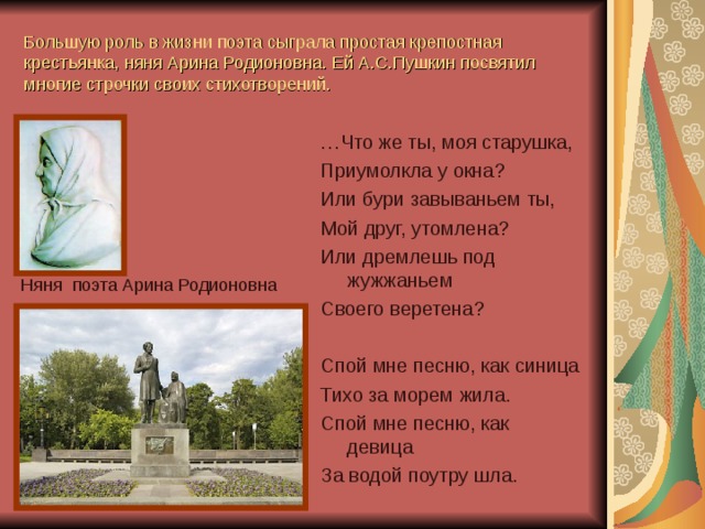 Большую роль в жизни поэта сыграла простая крепостная крестьянка, няня Арина Родионовна. Ей А.С.Пушкин посвятил многие строчки своих стихотворений. … Что же ты, моя старушка, Приумолкла у окна? Или бури завываньем ты, Мой друг, утомлена? Или дремлешь под жужжаньем Своего веретена? Спой мне песню, как синица Тихо за морем жила. Спой мне песню, как девица За водой поутру шла. Няня поэта Арина Родионовна