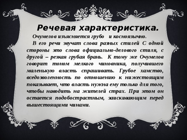 Речевая характеристика. Очумелов изъясняется грубо и косноязычно. В его речи звучат слова разных стилей С одной стороны это слова официально-делового стиля, с другой – резкая грубая брань. К тому же Очумелов говорит тоном мелкого чиновника, получившего маленькую власть спрашивать. Грубое хамство, вседозволенность по отношению к нижестоящим показывает, что власть нужна ему только для того, чтобы наводить на жителей страх. При этом он остается подобострастным, заискивающим перед вышестоящими чинами.