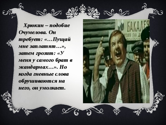 Хрюкин – подобие Очумелова. Он требует: «…Пущай мне заплатят…», затем грозит: «У меня у самого брат в жандармах…». Но когда гневные слова обрушиваются на него, он умолкает.