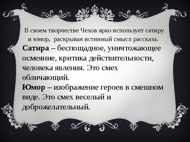 В своем творчестве Чехов ярко использует сатиру и юмор, раскрывая истинный смысл рассказа . Сатира – беспощадное, уничтожающее осмеяние, критика действительности, человека явления. Это смех обличающий. Юмор – изображение героев в смешном виде. Это смех веселый и доброжелательный.