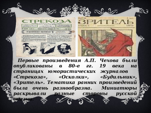 Первые произведения А.П. Чехова были опубликованы в 80-е гг. 19 века на страницах юмористических журналов «Стрекоза», «Осколки», «Будильник», «Зритель». Тематика ранних произведений была очень разнообразна. Миниатюры раскрывали разные стороны русской жизни.