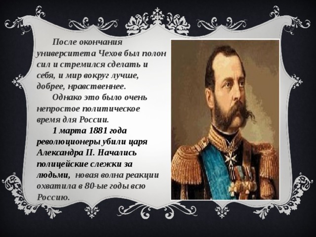 После окончания университета Чехов был полон сил и стремился сделать и себя, и мир вокруг лучше, добрее, нравственнее. Однако это было очень непростое политическое время для России. 1 марта 1881 года революционеры убили царя Александра II. Начались полицейские слежки за людьми, новая волна реакции охватила в 80-ые годы всю Россию.