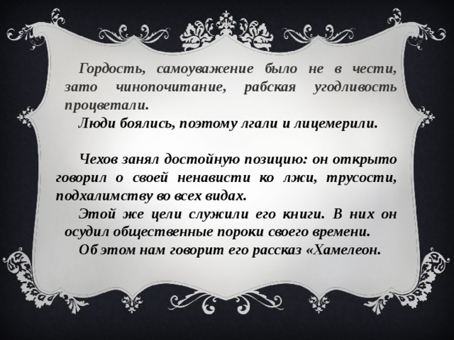 Гордость, самоуважение было не в чести, зато чинопочитание, рабская угодливость процветали.  Люди боялись, поэтому лгали и лицемерили.  Чехов занял достойную позицию: он открыто говорил о своей ненависти ко лжи, трусости, подхалимству во всех видах. Этой же цели служили его книги. В них он осудил общественные пороки своего времени.  Об этом нам говорит его рассказ «Хамелеон.