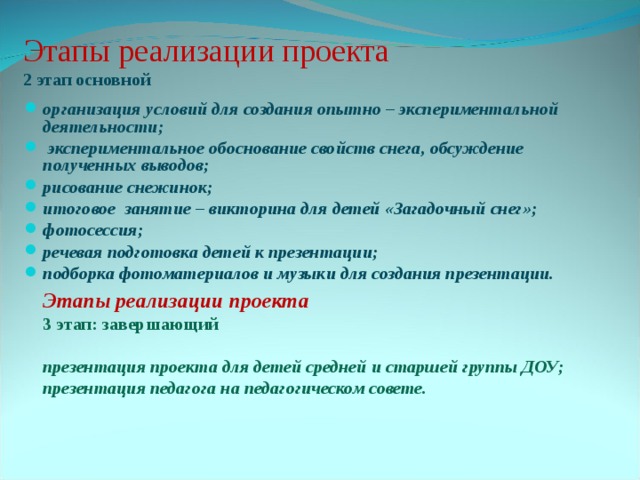 Этапы реализации проекта  2 этап основной организация условий для создания опытно – экспериментальной деятельности;  экспериментальное обоснование свойств снега, обсуждение полученных выводов; рисование снежинок; итоговое занятие – викторина для детей «Загадочный снег»; фотосессия; речевая подготовка детей к презентации; подборка фотоматериалов и музыки для создания презентации.  Этапы реализации проекта 3 этап: завершающий  презентация проекта для детей средней и старшей группы ДОУ; презентация педагога на педагогическом совете.