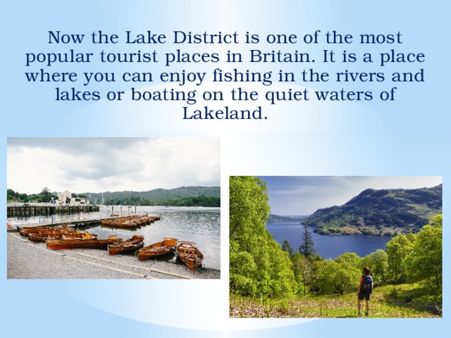 Now the Lake District is one of the most popular tourist places in Britain. It is a place where you can enjoy fishing in the rivers and lakes or boating on the quiet waters of Lakeland.