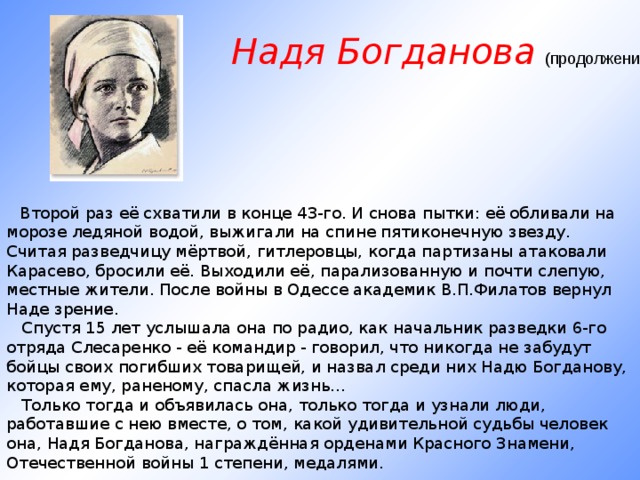 Надя Богданова (продолжение)        Второй раз её схватили в конце 43-го. И снова пытки: её обливали на морозе ледяной водой, выжигали на спине пятиконечную звезду. Считая разведчицу мёртвой, гитлеровцы, когда партизаны атаковали Карасево, бросили её. Выходили её, парализованную и почти слепую, местные жители. После войны в Одессе академик В.П.Филатов вернул Наде зрение.     Спустя 15 лет услышала она по радио, как начальник разведки 6-го отряда Слесаренко - её командир - говорил, что никогда не забудут бойцы своих погибших товарищей, и назвал среди них Надю Богданову, которая ему, раненому, спасла жизнь...     Только тогда и объявилась она, только тогда и узнали люди, работавшие с нею вместе, о том, какой удивительной судьбы человек она, Надя Богданова, награждённая орденами Красного Знамени, Отечественной войны 1 степени, медалями.