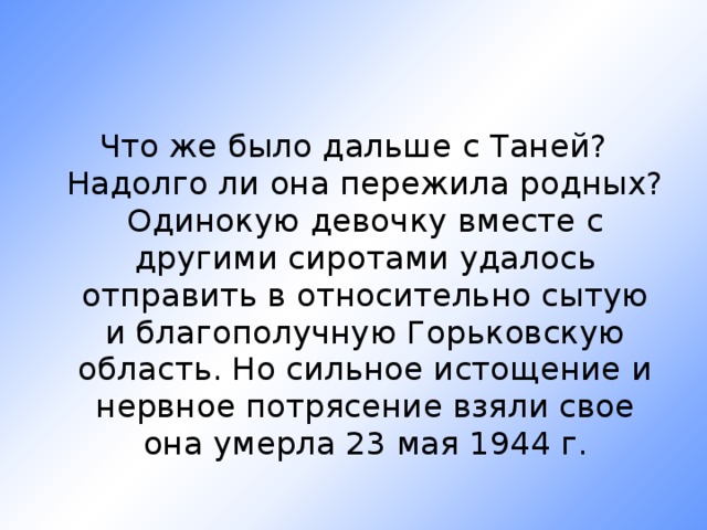 Что же было дальше с Таней? Надолго ли она пережила родных? Одинокую девочку вместе с другими сиротами удалось отправить в относительно сытую и благополучную Горьковскую область. Но сильное истощение и нервное потрясение взяли свое она умерла 23 мая 1944 г.