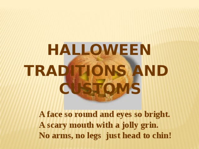 HALLOWEEN TRADITIONS AND CUSTOMS  A face so round and eyes so bright.  A scary mouth with a jolly grin.  No arms, no legs just head to chin!