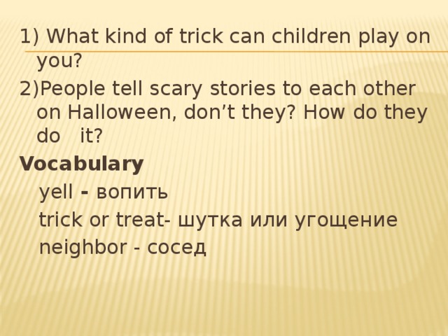 1) What kind of trick can children play on you? 2)People tell scary stories to each other on Halloween, don’t they? How do they do it? Vocabulary  yell - вопить  trick or treat- шутка или угощение  neighbor - сосед