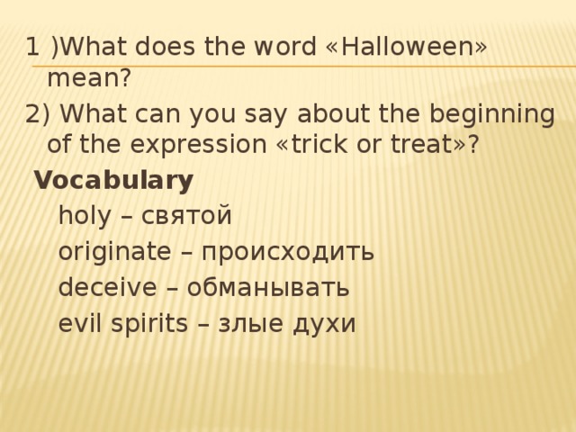 1 )What does the word «Halloween» mean? 2) What can you say about the beginning of the expression «trick or treat»?  Vocabulary  holy – святой  originate – происходить  deceive – обманывать  evil spirits – злые духи