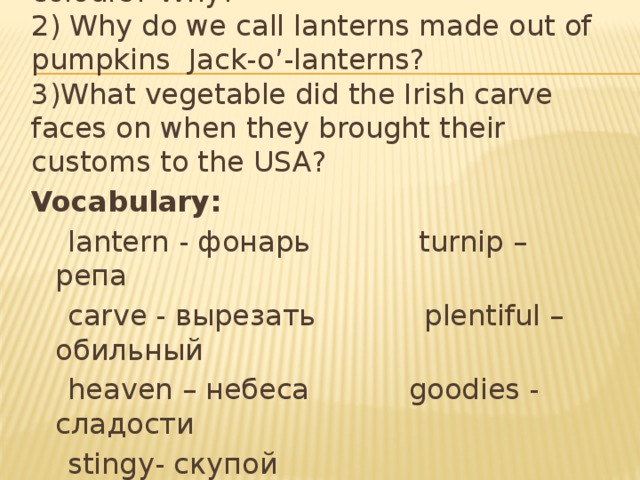 1) What are traditional Halloween’s colours? Why? 2) Why do we call lanterns made out of pumpkins Jack-o’-lanterns? 3)What vegetable did the Irish carve faces on when they brought their customs to the USA? Vocabulary:  lantern - фонарь turnip – репа  carve - вырезать plentiful – обильный  heaven – небеса goodies - сладости  stingy- скупой  Judgment Day – день страшного суда