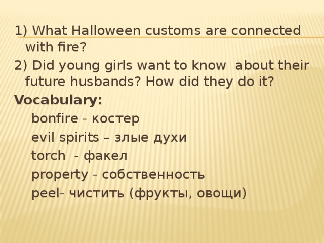 1) What Halloween customs are connected with fire? 2) Did young girls want to know about their future husbands? How did they do it? Vocabulary:  bonfire - костер  evil spirits – злые духи  torch - факел  property - собственность  peel- чистить (фрукты, овощи)