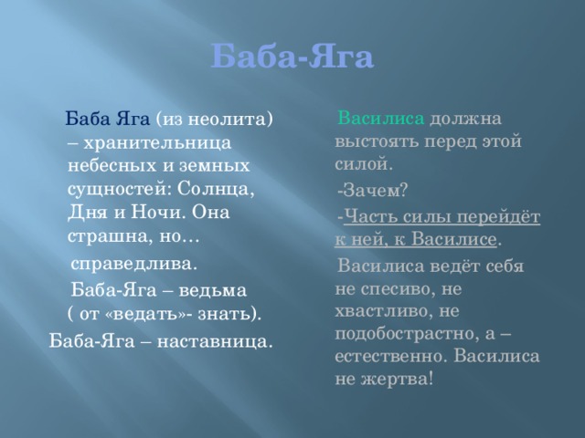 Баба-Яга  Баба Яга (из неолита) – хранительница небесных и земных сущностей: Солнца, Дня и Ночи. Она страшна, но…  Василиса должна выстоять перед этой силой.  справедлива.  -Зачем?  Баба-Яга – ведьма ( от «ведать»- знать).  - Часть силы перейдёт к ней, к Василисе .  Баба-Яга – наставница.  Василиса ведёт себя не спесиво, не хвастливо, не подобострастно, а – естественно. Василиса не жертва!