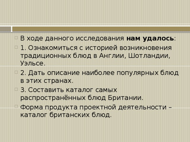 В ходе данного исследования нам удалось : 1.  Ознакомиться с историей возникновения традиционных блюд в Англии, Шотландии, Уэльсе. 2.  Дать описание наиболее популярных блюд в этих странах. 3.  Составить каталог самых распространённых блюд Британии. Форма продукта проектной деятельности – каталог британских блюд.