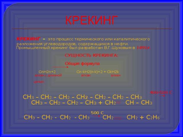 КРЕКИНГ  –  это процесс термического или каталитического разложения углеводородов, содержащихся в нефти.  Промышленный крекинг был разработан В.Г.Шуховым в  1891г. СУЩНОСТЬ КРЕКИНГА:  Общая формула  С n Н 2n+2   Cn-kH2(n-k)+2 + CkH2k  алкан с длинной алкан алкен  цепью.     400-500 С СН 3 – СН 2 – СН 2 – СН 2 – СН 2 – СН 2 – СН 3  СН 3 – СН 2 – СН 2 – СН 3 + СН 2 СН – СН 3  500 С СН 3 – CH 2 -  СН 2 - СН 3 СН 2 СН 2 + С 2 Н 6