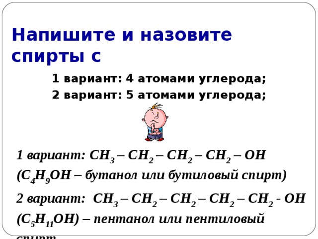 Напишите и назовите спирты с 1 вариант: 4 атомами углерода; 2 вариант: 5 атомами углерода;  1 вариант: СН 3 – СН 2 – СН 2 – СН 2 – ОН (С 4 Н 9 ОН – бутанол или бутиловый спирт) 2 вариант: СН 3 – СН 2 – СН 2 – СН 2 – СН 2 - ОН (С 5 Н 11 ОН ) – пентанол или пентиловый спирт