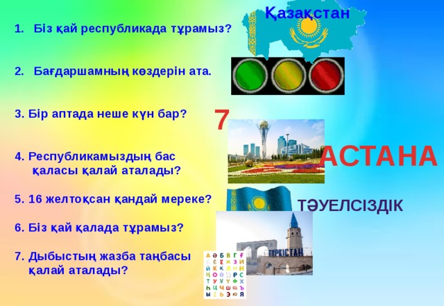 Қазақстан Біз қай республикада тұрамыз?   Бағдаршамның көздерін ата.   3. Бір аптада неше күн бар?   4. Республикамыздың бас  қаласы қалай аталады?  5. 16 желтоқсан қандай мереке?  6. Біз қай қалада тұрамыз?  7. Дыбыстың жазба таңбасы  қалай аталады? 7 АСТАНА Тәуелсіздік