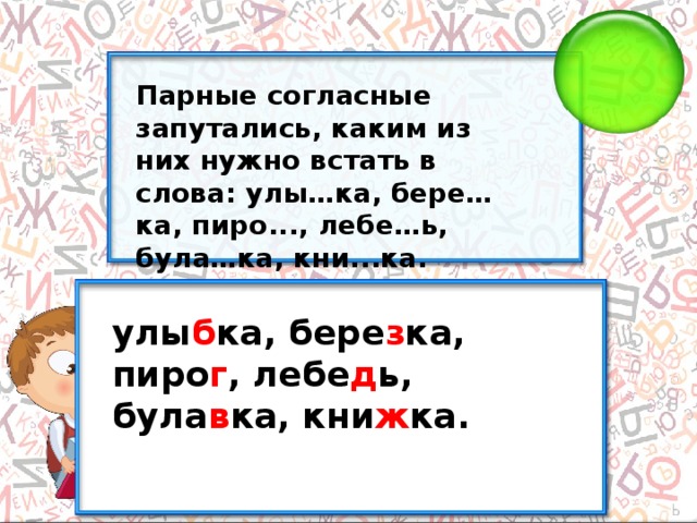 Парные согласные запутались, каким из них нужно встать в слова: улы…ка, бере…ка, пиро..., лебе…ь, була…ка, кни...ка. улы б ка, бере з ка, пиро г , лебе д ь, була в ка, кни ж ка.